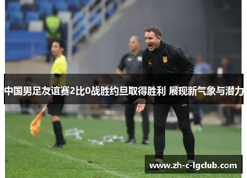 中国男足友谊赛2比0战胜约旦取得胜利 展现新气象与潜力