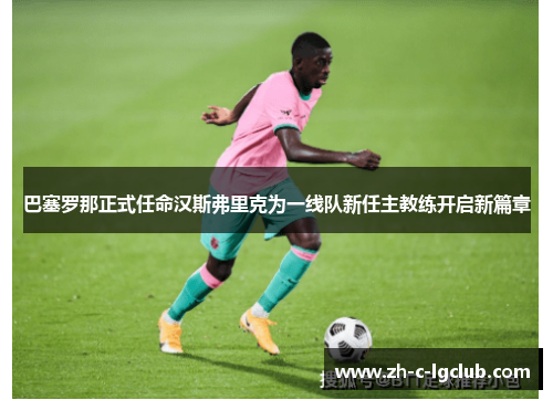 巴塞罗那正式任命汉斯弗里克为一线队新任主教练开启新篇章