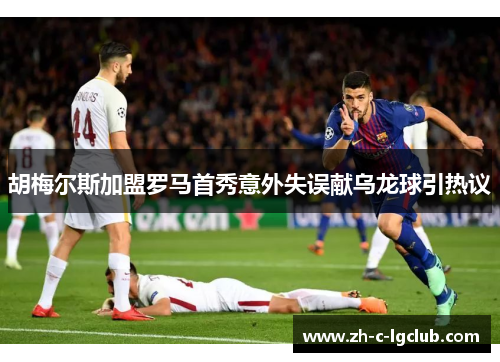 胡梅尔斯加盟罗马首秀意外失误献乌龙球引热议