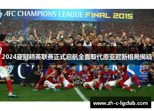 2024亚冠精英联赛正式启航全面取代原亚冠新格局揭晓 2024亚冠精英联赛正式启航全面取代原亚冠新格局揭晓