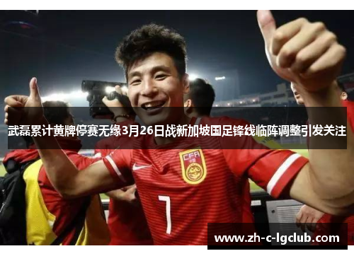 武磊累计黄牌停赛无缘3月26日战新加坡国足锋线临阵调整引发关注