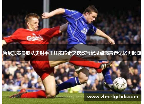 鲁尼加冕曼联队史射手王红魔传奇之夜改写纪录点燃青春记忆再起潮