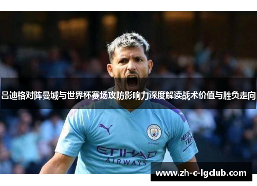 吕迪格对阵曼城与世界杯赛场攻防影响力深度解读战术价值与胜负走向